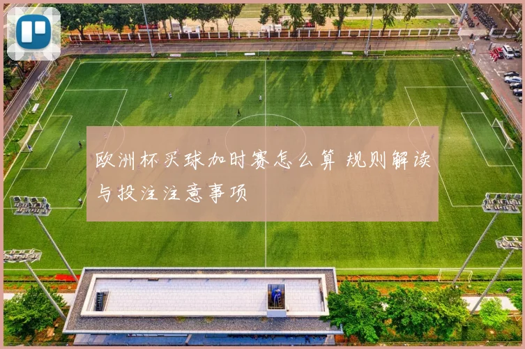欧洲杯买球加时赛怎么算 规则解读与投注注意事项