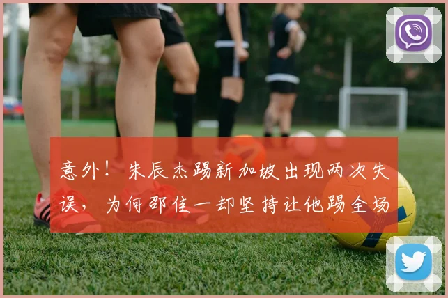 意外!朱辰杰踢新加坡出现两次失误,为何邵佳一却坚持让他踢全场