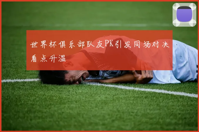 世界杯俱乐部队友PK引发同场对决看点升温