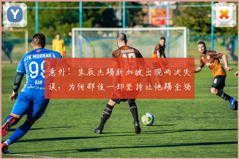 意外!朱辰杰踢新加坡出现两次失误,为何邵佳一却坚持让他踢全场