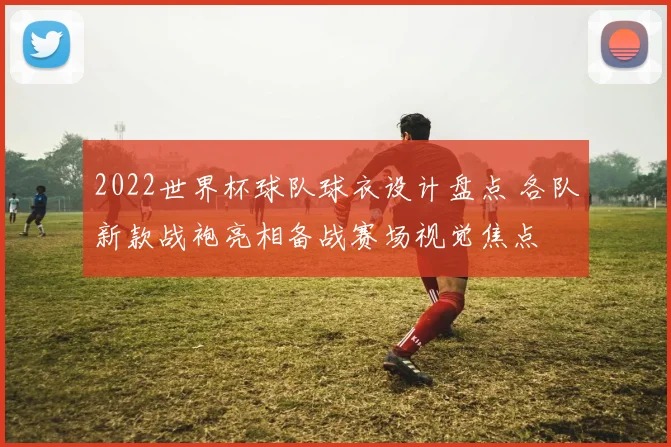 2022世界杯球队球衣设计盘点 各队新款战袍亮相备战赛场视觉焦点